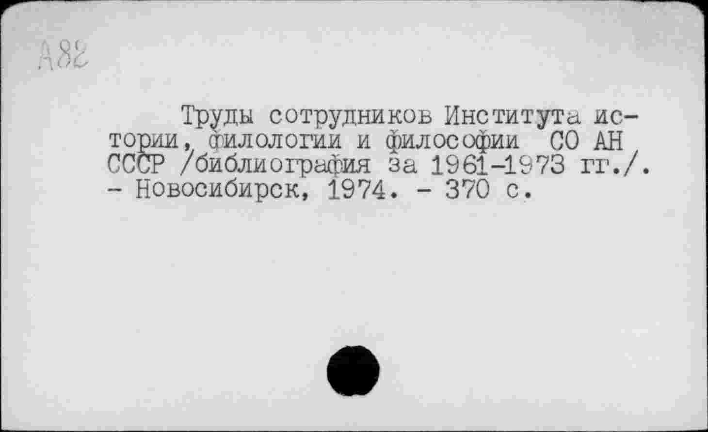 ﻿Труды сотрудников Института. истории, филологии и философии СО АН СССР /библиография за 1961-1973 гг./. - Новосибирск, 1974. - 370 с.